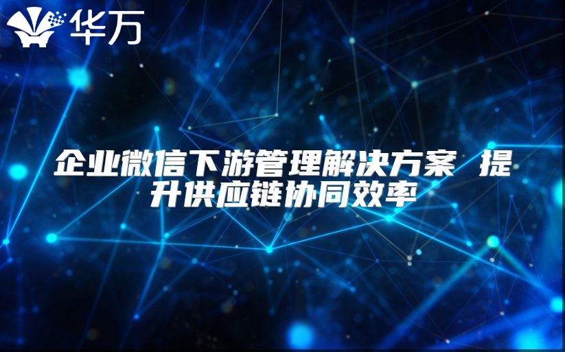 企业微信下游管理解决方案 提升供应链协同效率