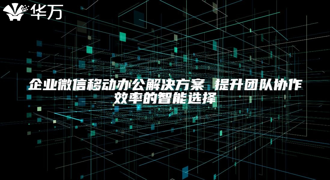 企业微信移动办公解决方案 提升团队协作效率的智能选择
