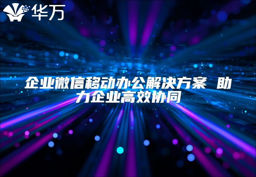 企业微信移动办公解决方案 助力企业高效协同