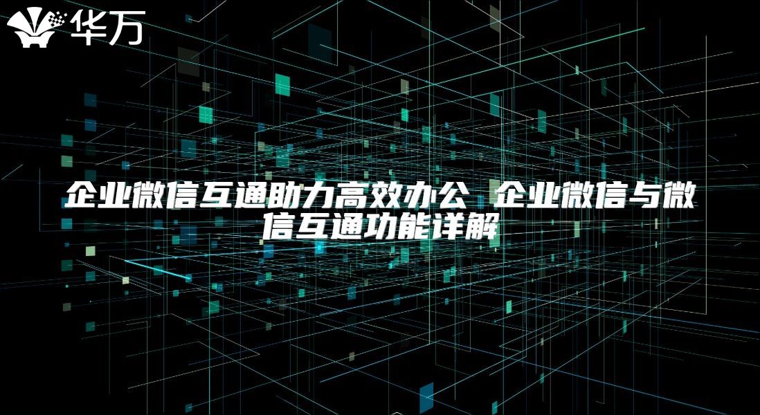 企业微信互通助力高效办公 企业微信与微信互通功能详解