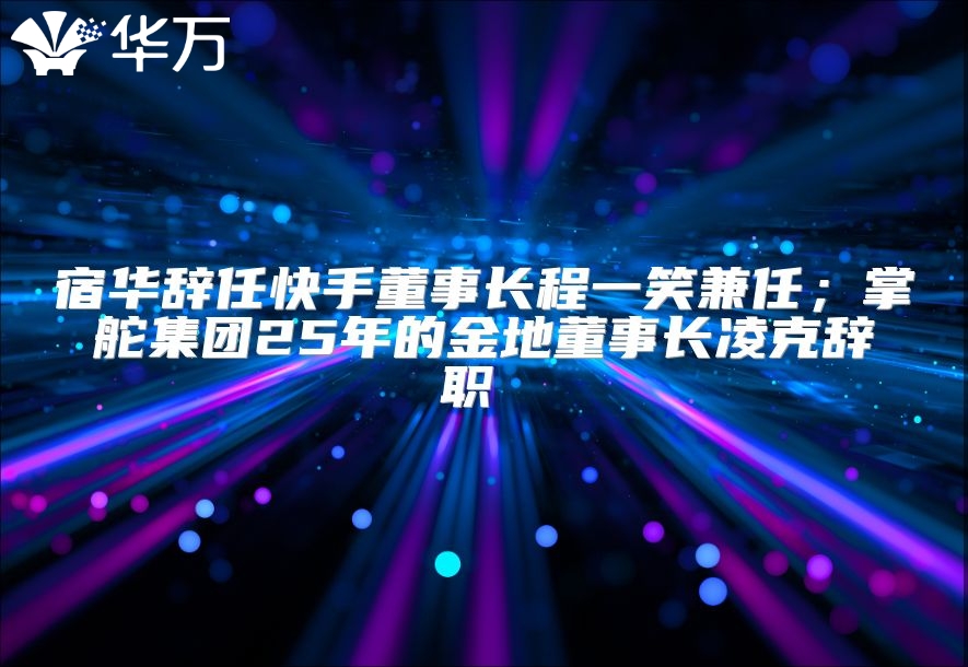 宿华辞任快手董事长程一笑兼任；掌舵集团25年的金地董事长凌克辞职 