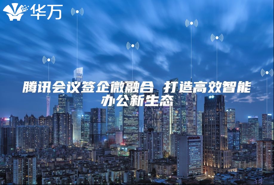 腾讯会议签企微融合 打造高效智能办公新生态