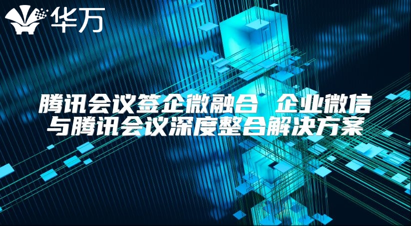 腾讯会议签企微融合 企业微信与腾讯会议深度整合解决方案