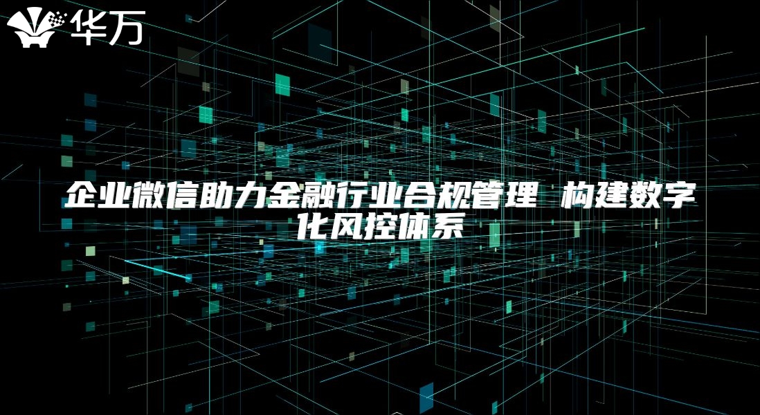 企业微信助力金融行业合规管理 构建数字化风控体系