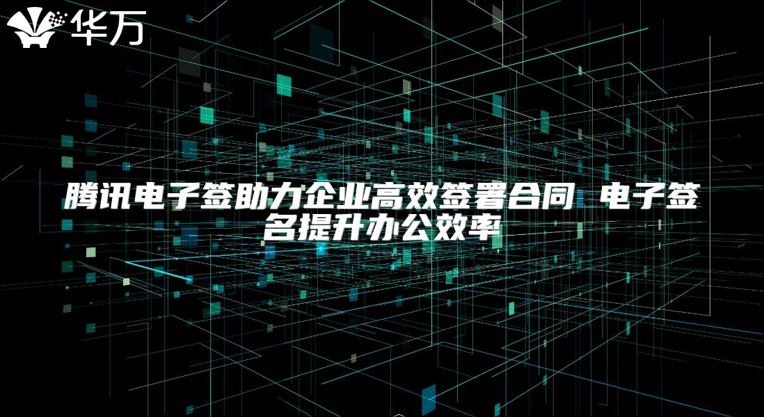腾讯电子签助力企业高效签署合同 电子签名提升办公效率