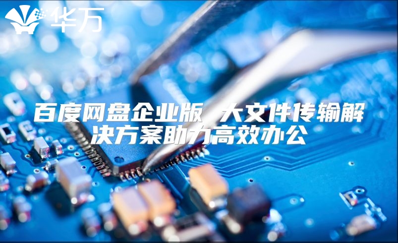 百度网盘企业版 大文件传输解决方案助力高效办公