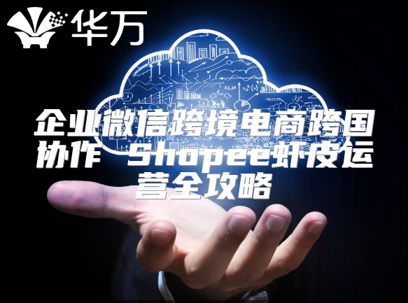 企业微信跨境电商跨国协作 Shopee虾皮运营全攻略