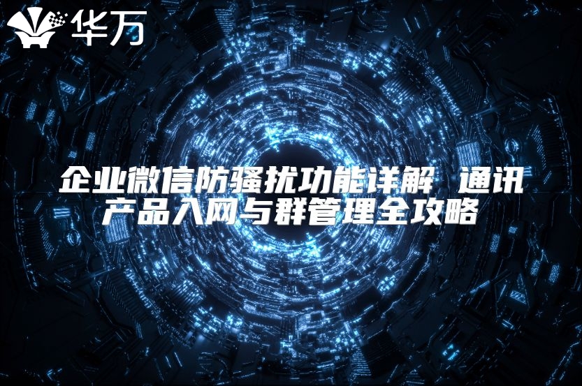 企业微信防骚扰功能详解 通讯产品入网与群管理全攻略