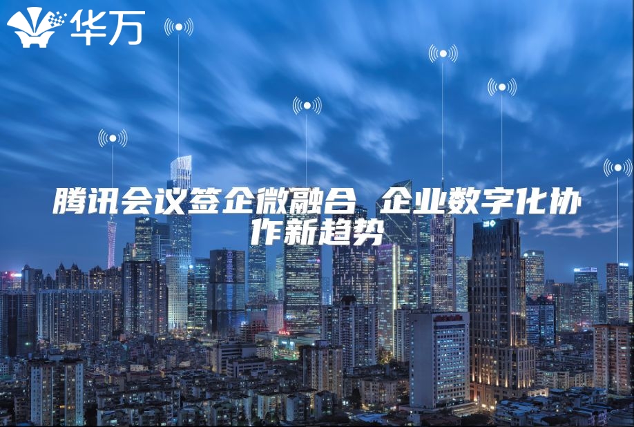 腾讯会议签企微融合 企业数字化协作新趋势