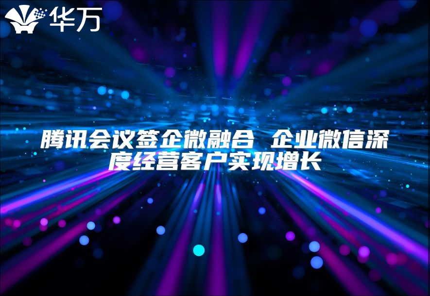 腾讯会议签企微融合 企业微信深度经营客户实现增长