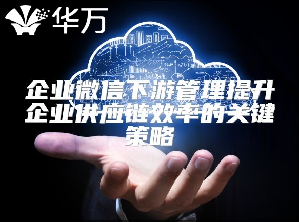 企业微信下游管理提升企业供应链效率的关键策略