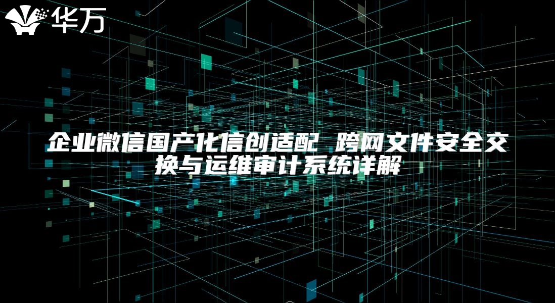 企业微信国产化信创适配 跨网文件安全交换与运维审计系统详解