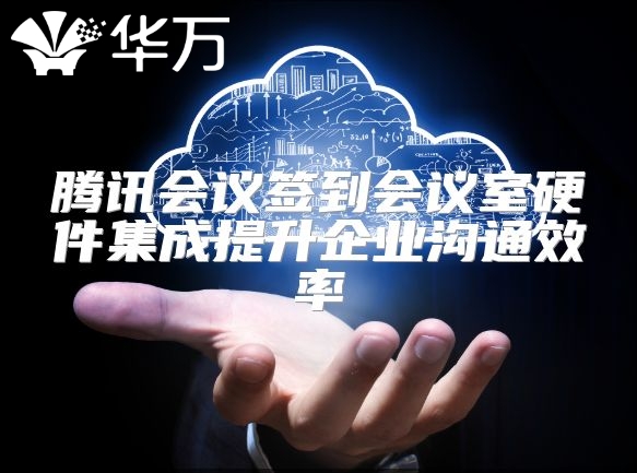 腾讯会议签到会议室硬件集成提升企业沟通效率