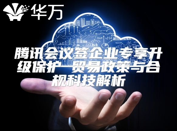 腾讯会议签企业专享升级?；?贸易政策与合规科技解析