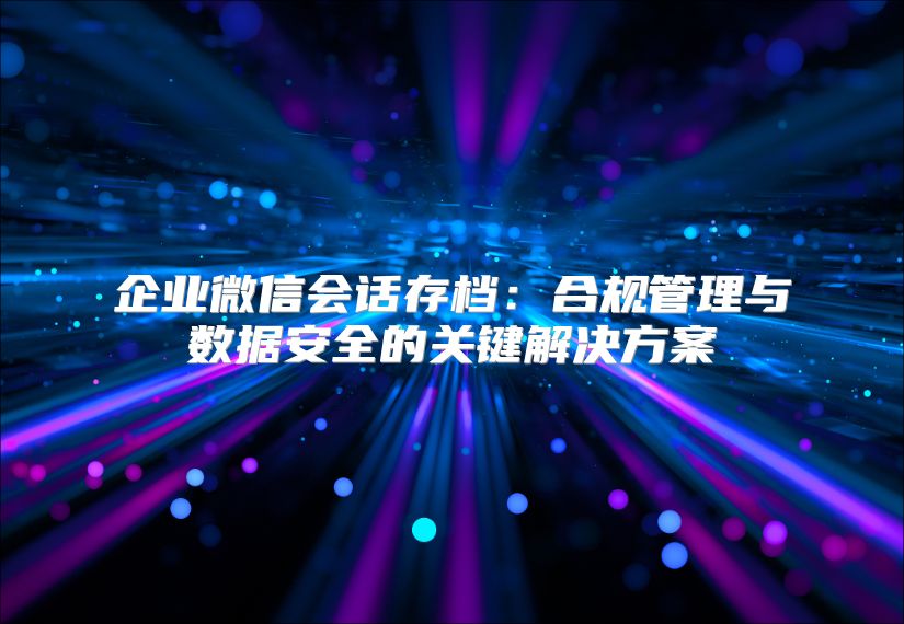 企业微信会话存档：合规管理与数据安全的关键解决方案