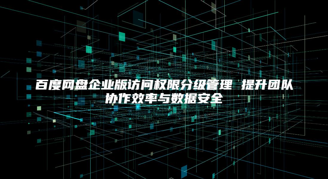 百度网盘企业版访问权限分级管理 提升团队协作效率与数据安全
