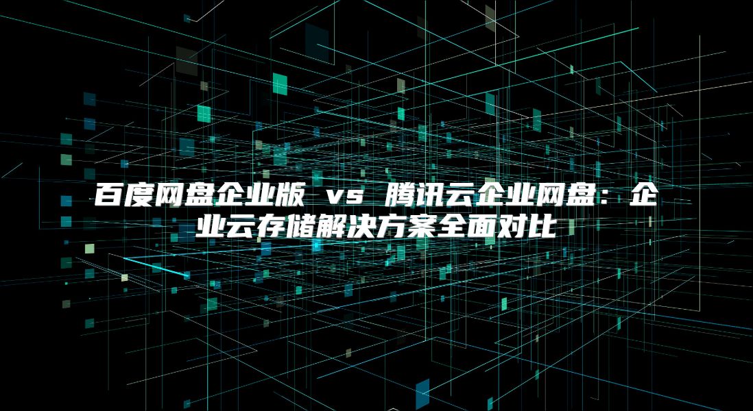 百度网盘企业版 vs 腾讯云企业网盘：企业云存储解决方案全面对比