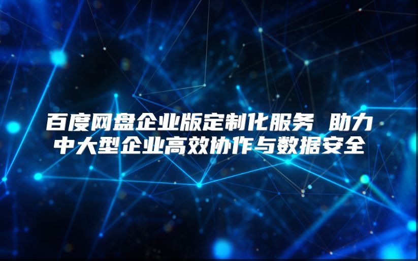 百度网盘企业版定制化服务 助力中大型企业高效协作与数据安全