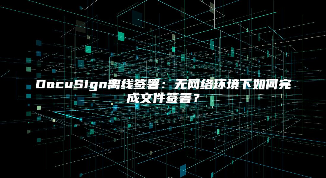 DocuSign离线签署：无网络环境下如何完成文件签署？