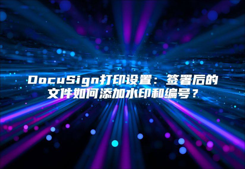 DocuSign打印设置：签署后的文件如何添加水印和编号？