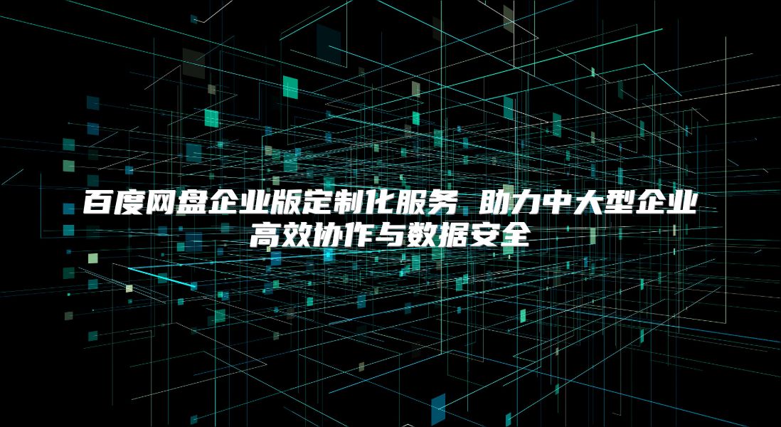 百度网盘企业版定制化服务 助力中大型企业高效协作与数据安全