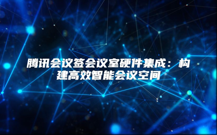 腾讯会议签会议室硬件集成：构建高效智能会议空间