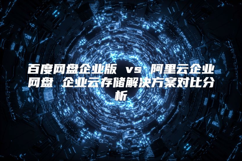 百度网盘企业版 vs 阿里云企业网盘 企业云存储解决方案对比分析
