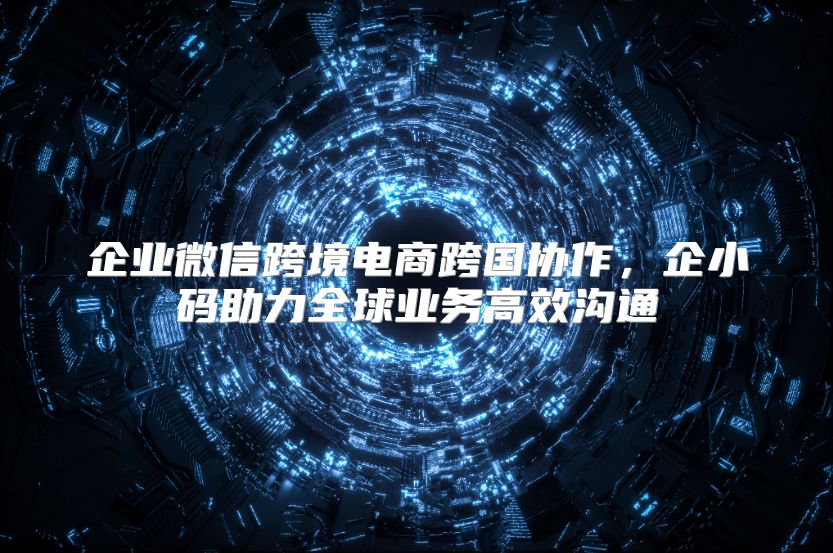 企业微信跨境电商跨国协作，企小码助力全球业务高效沟通