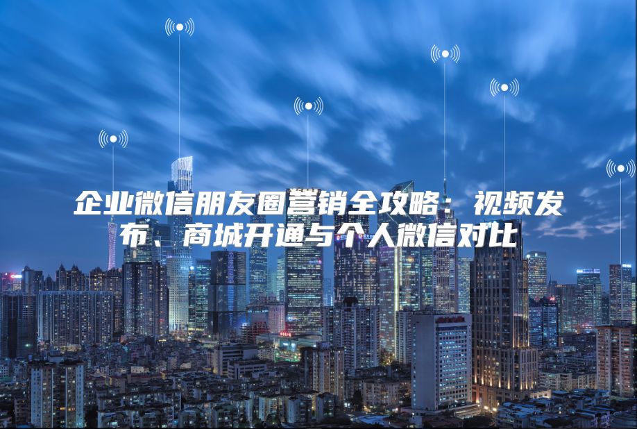 企业微信朋友圈营销全攻略：视频发布、商城开通与个人微信对比