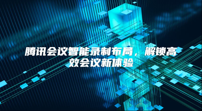 腾讯会议智能录制布局，解锁高效会议新体验