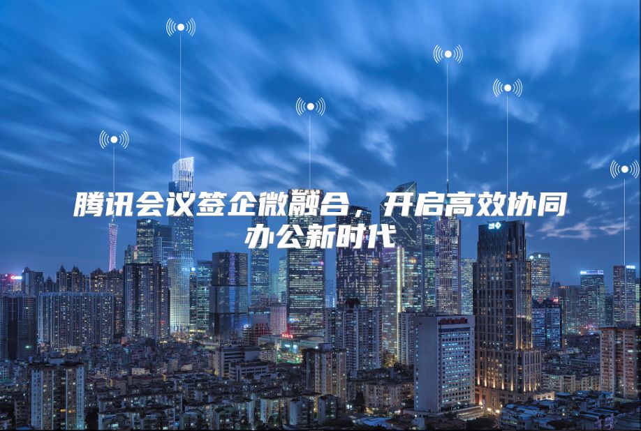 腾讯会议签企微融合，开启高效协同办公新时代
