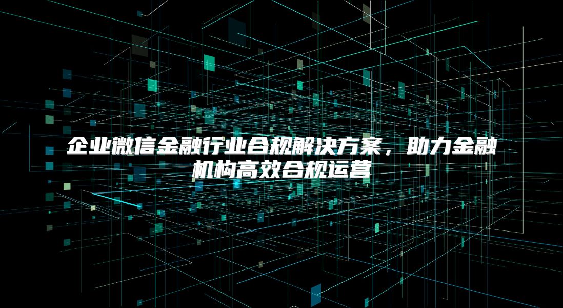 企业微信金融行业合规解决方案，助力金融机构高效合规运营