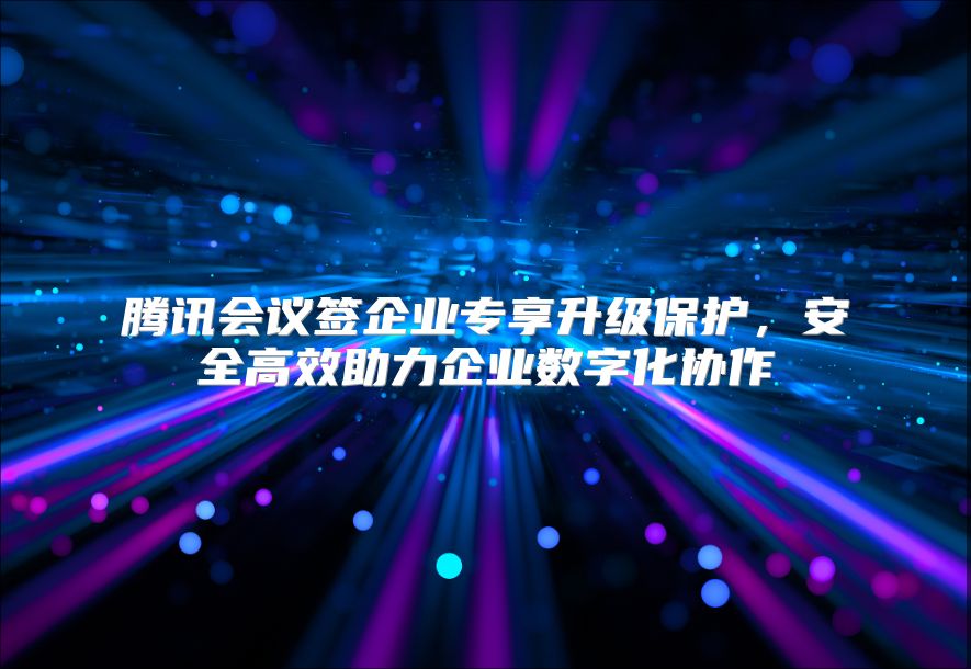腾讯会议签企业专享升级保护，安全高效助力企业数字化协作