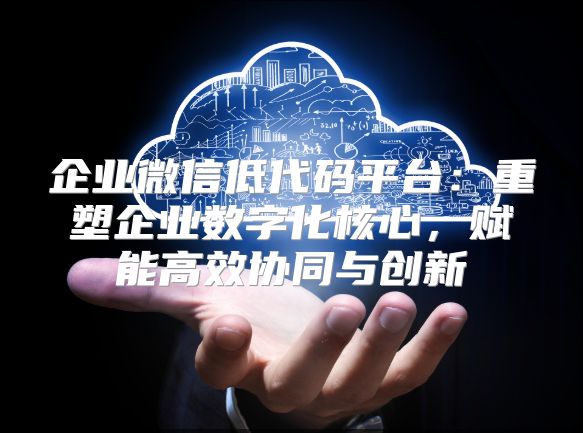 企业微信低代码平台：重塑企业数字化核心，赋能高效协同与创新