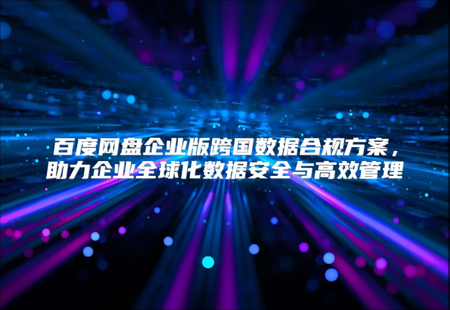 百度网盘企业版跨国数据合规方案，助力企业全球化数据安全与高效管理