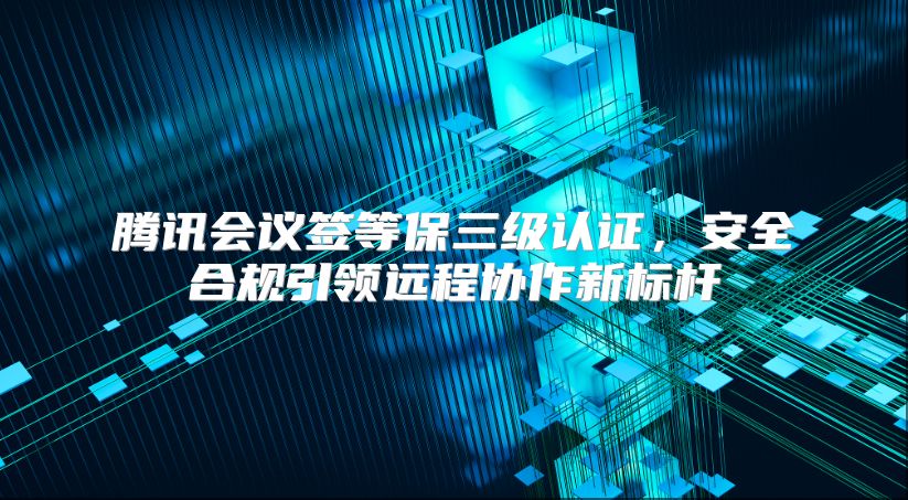 腾讯会议签等保三级认证，安全合规引领远程协作新标杆