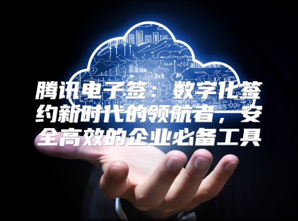 腾讯电子签：数字化签约新时代的领航者，安全高效的企业必备工具