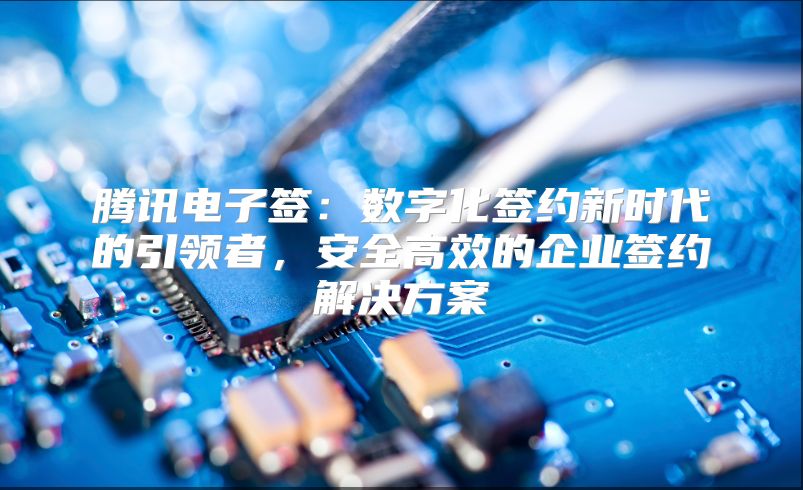 腾讯电子签：数字化签约新时代的引领者，安全高效的企业签约解决方案