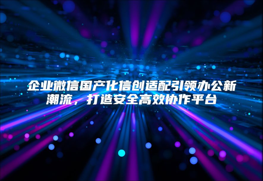 企业微信国产化信创适配引领办公新潮流，打造安全高效协作平台