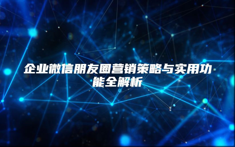 企业微信朋友圈营销策略与实用功能全解析