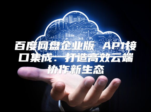 百度网盘企业版 API接口集成：打造高效云端协作新生态