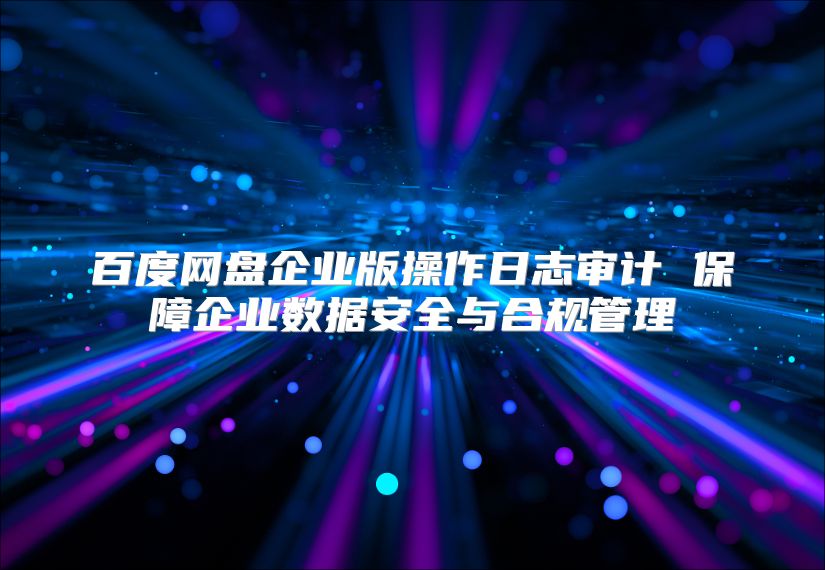 百度网盘企业版操作日志审计 保障企业数据安全与合规管理