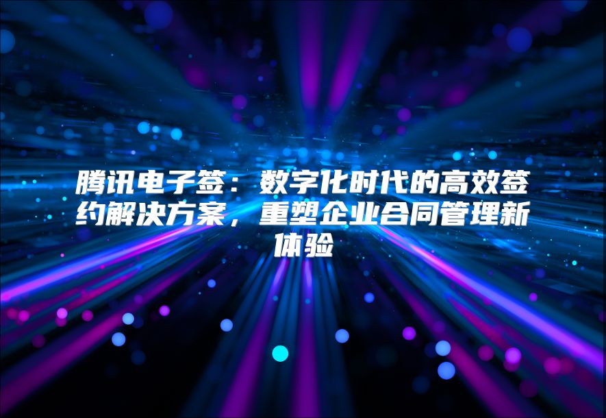腾讯电子签：数字化时代的高效签约解决方案，重塑企业合同管理新体验