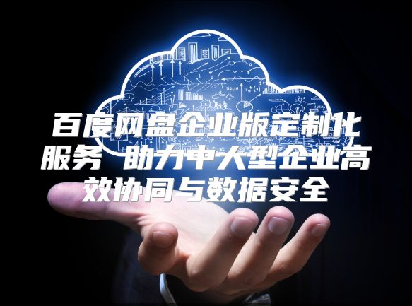 百度网盘企业版定制化服务 助力中大型企业高效协同与数据安全