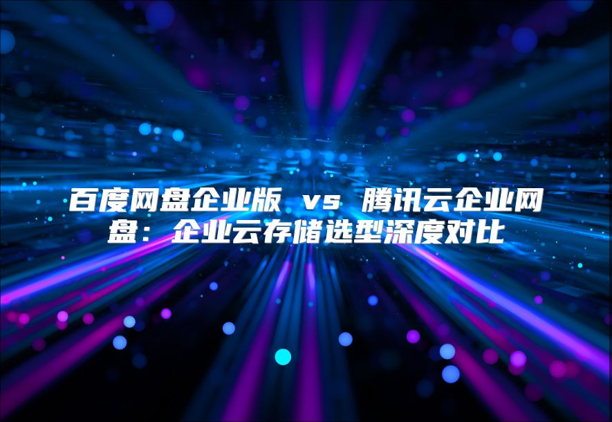 百度网盘企业版 vs 腾讯云企业网盘：企业云存储选型深度对比