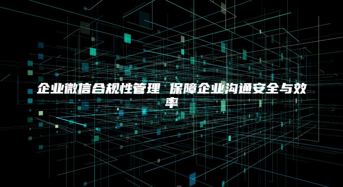 企业微信合规性管理 保障企业沟通安全与效率