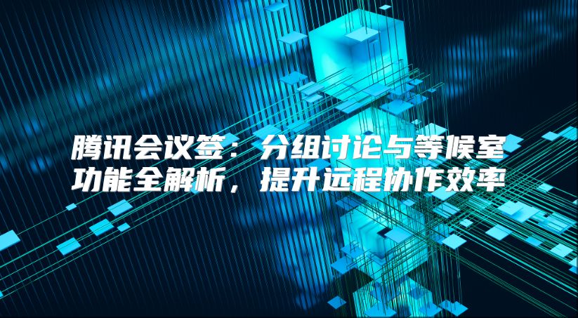 腾讯会议签：分组讨论与等候室功能全解析，提升远程协作效率