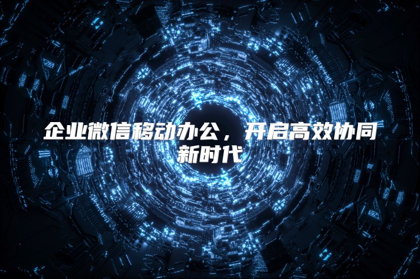 企业微信移动办公，开启高效协同新时代