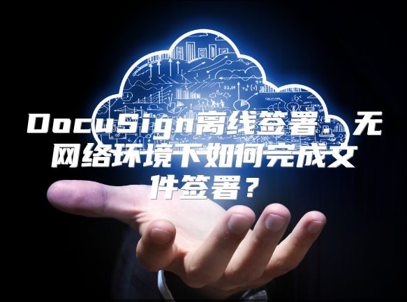 DocuSign离线签署：无网络环境下如何完成文件签署？