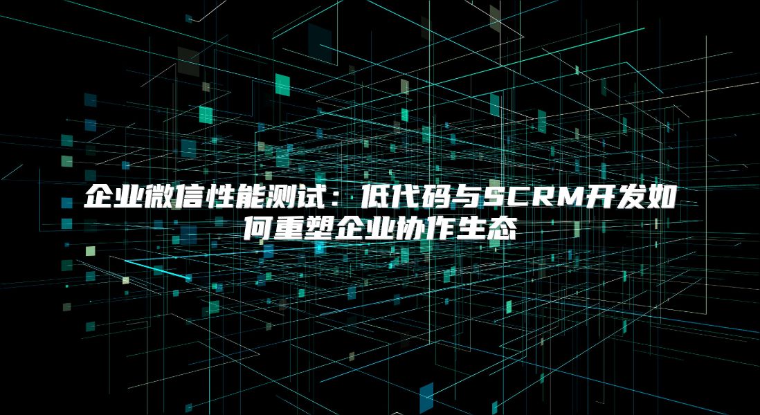 企业微信性能测试：低代码与SCRM开发如何重塑企业协作生态